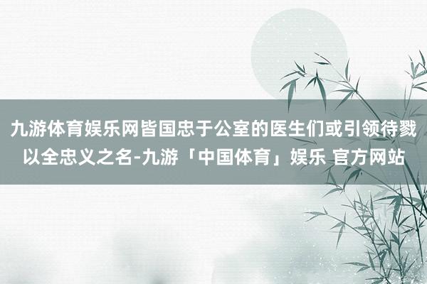 九游体育娱乐网皆国忠于公室的医生们或引领待戮以全忠义之名-九游「中国体育」娱乐 官方网站