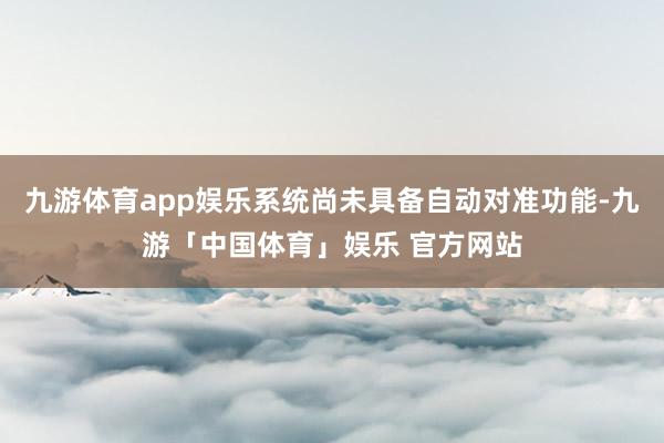 九游体育app娱乐系统尚未具备自动对准功能-九游「中国体育」娱乐 官方网站