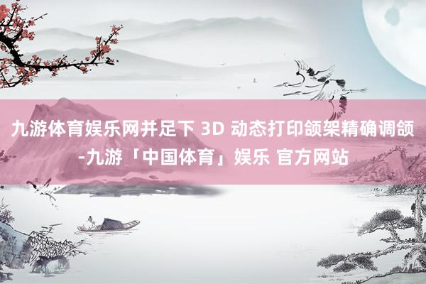 九游体育娱乐网并足下 3D 动态打印颌架精确调颌-九游「中国体育」娱乐 官方网站