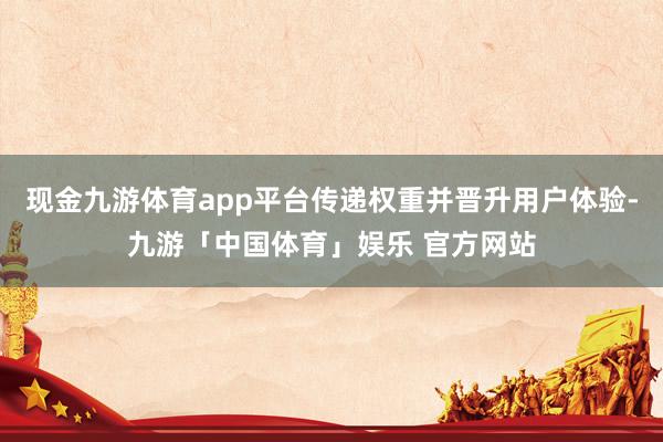 现金九游体育app平台传递权重并晋升用户体验-九游「中国体育」娱乐 官方网站