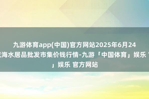 九游体育app(中国)官方网站2025年6月24日山东威海水居品批发市集价钱行情-九游「中国体育」娱乐 官方网站