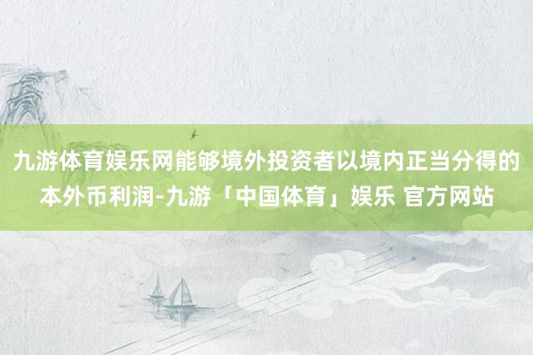 九游体育娱乐网能够境外投资者以境内正当分得的本外币利润-九游「中国体育」娱乐 官方网站