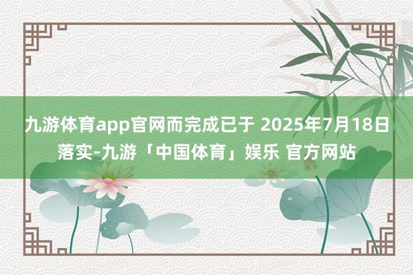 九游体育app官网而完成已于 2025年7月18日落实-九游「中国体育」娱乐 官方网站