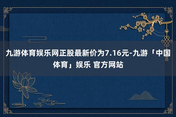九游体育娱乐网正股最新价为7.16元-九游「中国体育」娱乐 官方网站