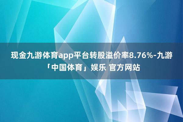现金九游体育app平台转股溢价率8.76%-九游「中国体育」娱乐 官方网站