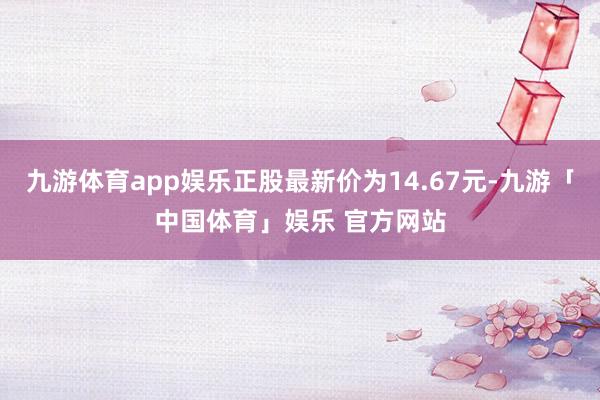 九游体育app娱乐正股最新价为14.67元-九游「中国体育」娱乐 官方网站