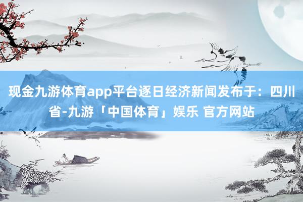 现金九游体育app平台逐日经济新闻发布于：四川省-九游「中国体育」娱乐 官方网站