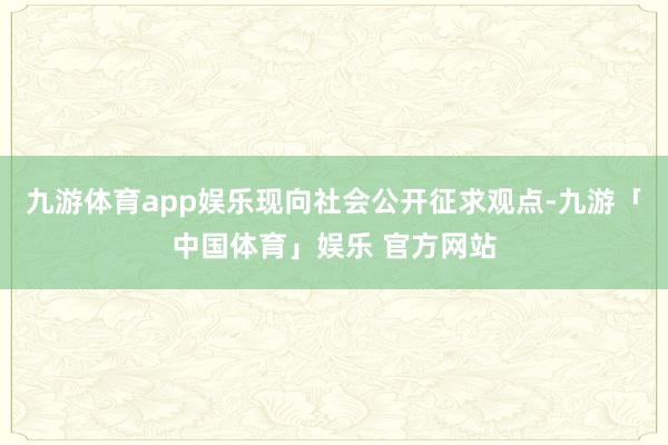 九游体育app娱乐现向社会公开征求观点-九游「中国体育」娱乐 官方网站