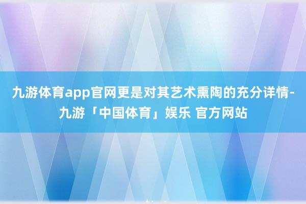 九游体育app官网更是对其艺术熏陶的充分详情-九游「中国体育」娱乐 官方网站