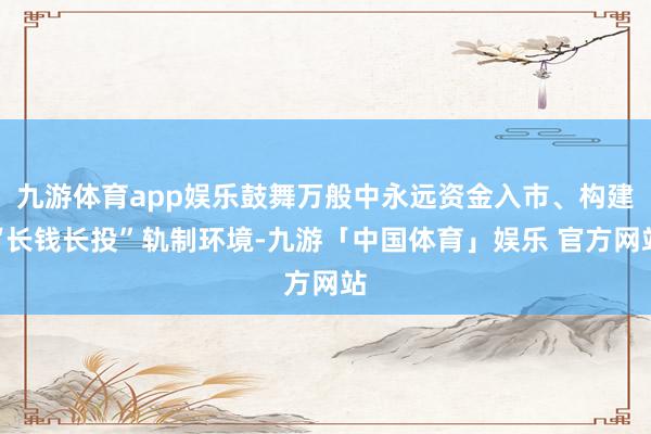 九游体育app娱乐鼓舞万般中永远资金入市、构建“长钱长投”轨制环境-九游「中国体育」娱乐 官方网站