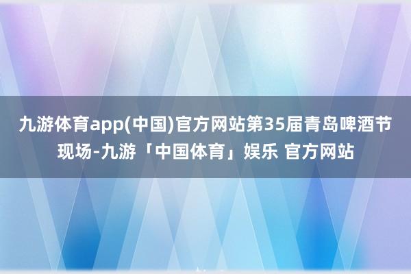 九游体育app(中国)官方网站第35届青岛啤酒节现场-九游「中国体育」娱乐 官方网站