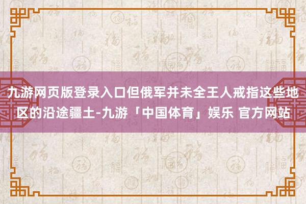 九游网页版登录入口但俄军并未全王人戒指这些地区的沿途疆土-九游「中国体育」娱乐 官方网站