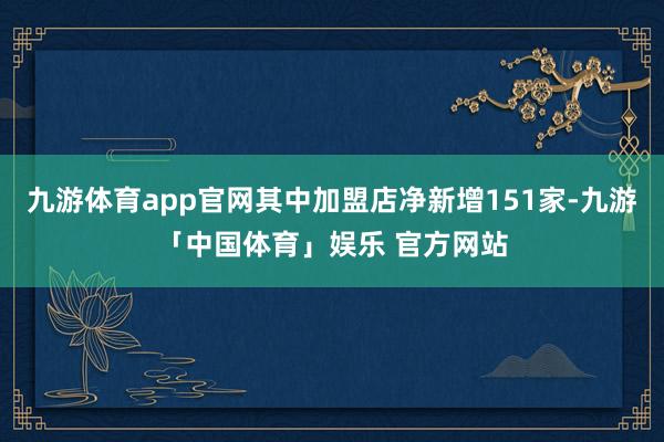 九游体育app官网其中加盟店净新增151家-九游「中国体育」娱乐 官方网站