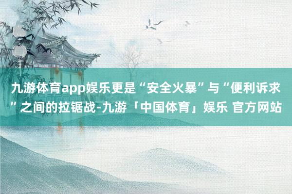 九游体育app娱乐更是“安全火暴”与“便利诉求”之间的拉锯战-九游「中国体育」娱乐 官方网站