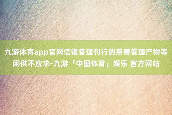 九游体育app官网信银答理刊行的慈善答理产物等闲供不应求-九游「中国体育」娱乐 官方网站