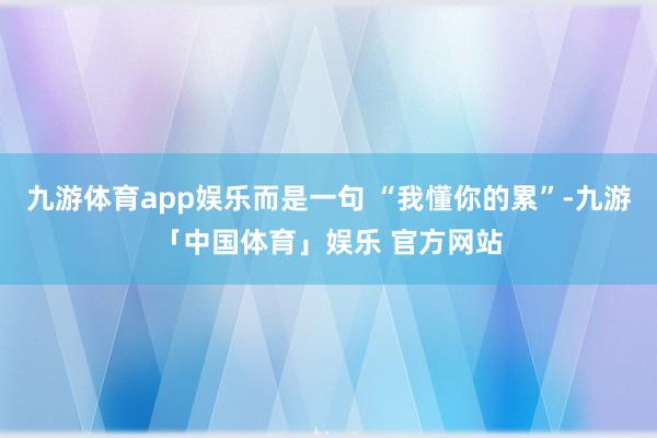 九游体育app娱乐而是一句 “我懂你的累”-九游「中国体育」娱乐 官方网站