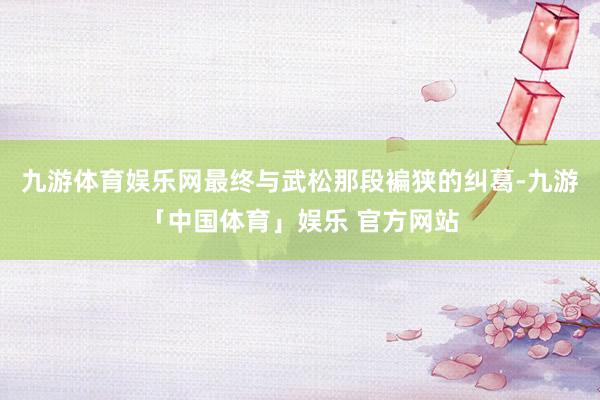 九游体育娱乐网最终与武松那段褊狭的纠葛-九游「中国体育」娱乐 官方网站