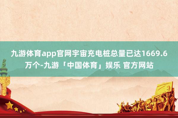 九游体育app官网宇宙充电桩总量已达1669.6万个-九游「中国体育」娱乐 官方网站