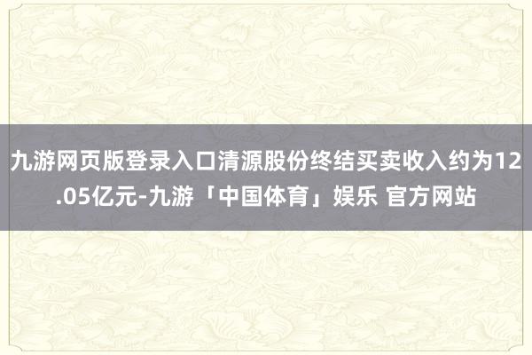 九游网页版登录入口清源股份终结买卖收入约为12.05亿元-九游「中国体育」娱乐 官方网站