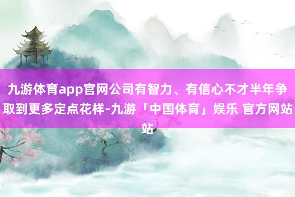 九游体育app官网公司有智力、有信心不才半年争取到更多定点花样-九游「中国体育」娱乐 官方网站