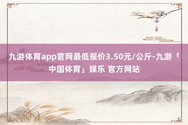 九游体育app官网最低报价3.50元/公斤-九游「中国体育」娱乐 官方网站