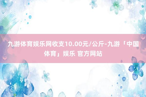 九游体育娱乐网收支10.00元/公斤-九游「中国体育」娱乐 官方网站