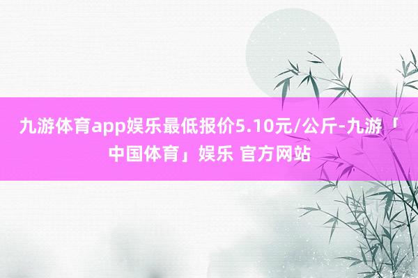 九游体育app娱乐最低报价5.10元/公斤-九游「中国体育」娱乐 官方网站