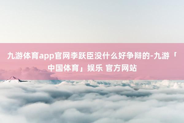 九游体育app官网李跃臣没什么好争辩的-九游「中国体育」娱乐 官方网站