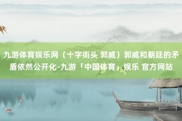 九游体育娱乐网(十字街头 郭威)郭威和朝廷的矛盾依然公开化-九游「中国体育」娱乐 官方网站
