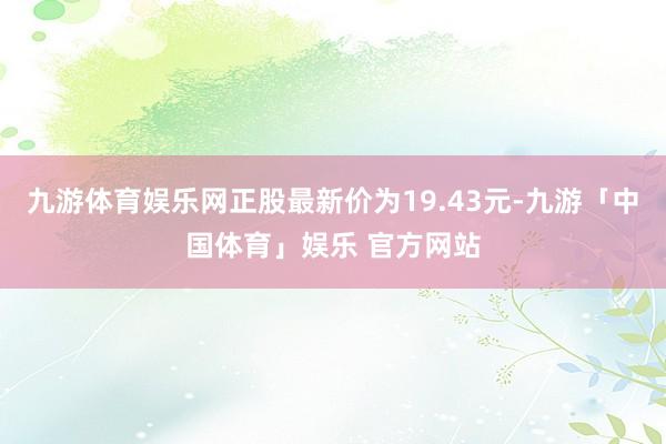 九游体育娱乐网正股最新价为19.43元-九游「中国体育」娱乐 官方网站