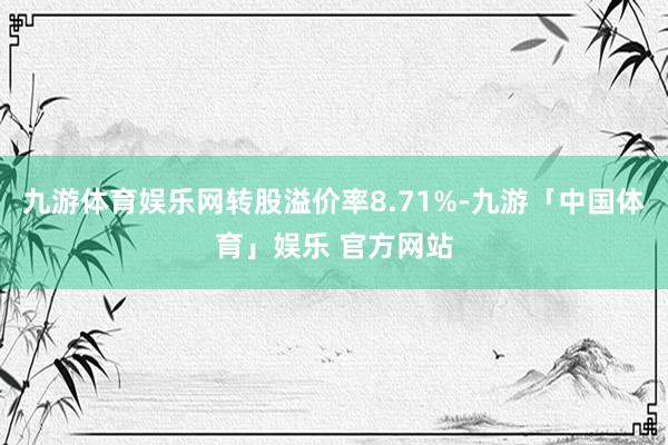 九游体育娱乐网转股溢价率8.71%-九游「中国体育」娱乐 官方网站