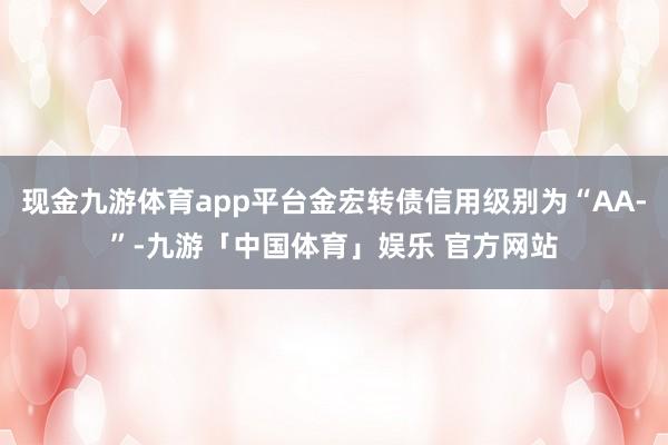 现金九游体育app平台金宏转债信用级别为“AA-”-九游「中国体育」娱乐 官方网站