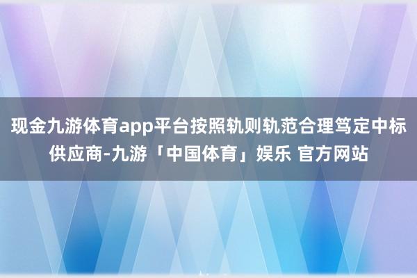 现金九游体育app平台按照轨则轨范合理笃定中标供应商-九游「中国体育」娱乐 官方网站