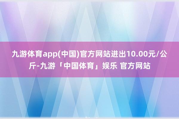 九游体育app(中国)官方网站进出10.00元/公斤-九游「中国体育」娱乐 官方网站