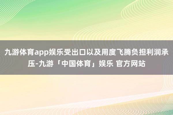 九游体育app娱乐受出口以及用度飞腾负担利润承压-九游「中国体育」娱乐 官方网站